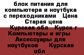 блок питания для компьютера и ноутбука с переходниками › Цена ­ 1 000 › Старая цена ­ 1 300 - Курская обл., Курск г. Компьютеры и игры » Аксессуары для ноутбуков   . Курская обл.